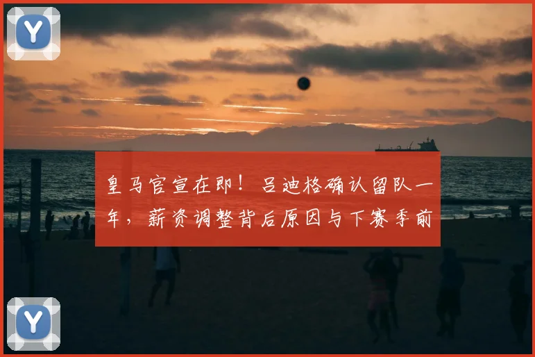皇马官宣在即!吕迪格确认留队一年,薪资调整背后原因与下赛季前景深度解析
