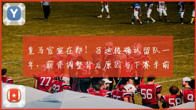 皇马官宣在即！吕迪格确认留队一年，薪资调整背后原因与下赛季前景深度解析