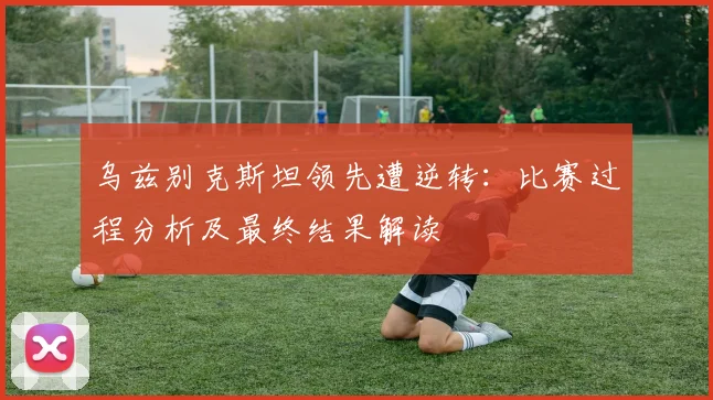 乌兹别克斯坦领先遭逆转:比赛过程分析及最终结果解读
