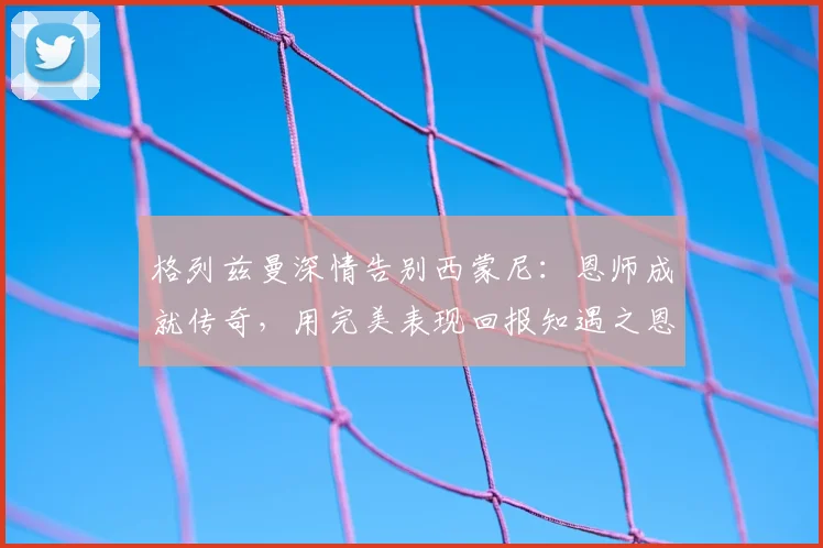 格列兹曼深情告别西蒙尼：恩师成就传奇，用完美表现回报知遇之恩