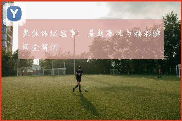 聚焦体坛盛事：最新赛况与精彩瞬间全解析