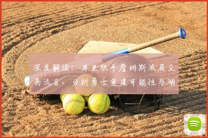深度解读：库里联手詹姆斯浓眉交易流言，分析勇士重建可能性与湖人薪资挑战